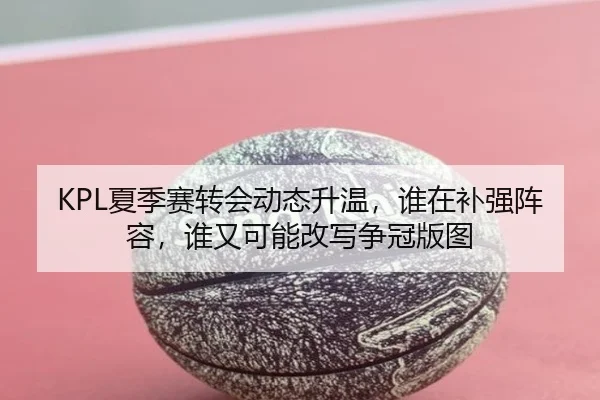 KPL夏季赛转会动态升温，谁在补强阵容，谁又可能改写争冠版图
