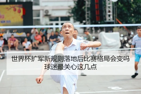 世界杯扩军新规则落地后比赛格局会变吗球迷最关心这几点