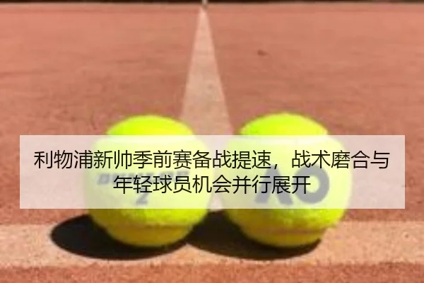 利物浦新帅季前赛备战提速，战术磨合与年轻球员机会并行展开